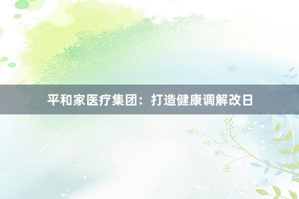 平和家医疗集团：打造健康调解改日