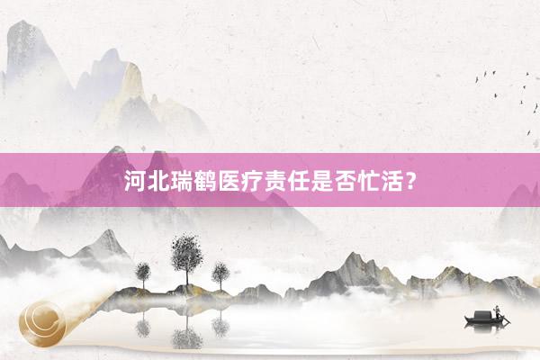河北瑞鹤医疗责任是否忙活？